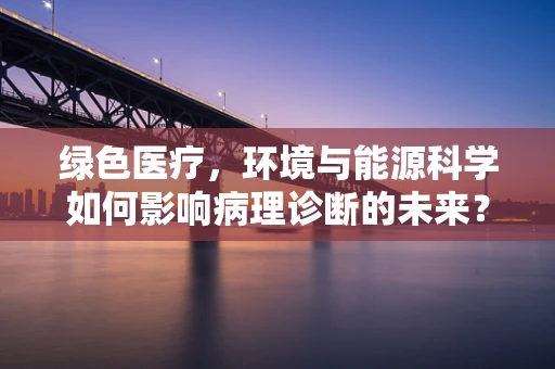 绿色医疗，环境与能源科学如何影响病理诊断的未来？