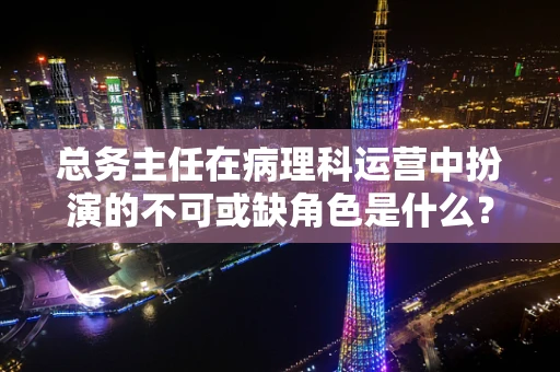 总务主任在病理科运营中扮演的不可或缺角色是什么？