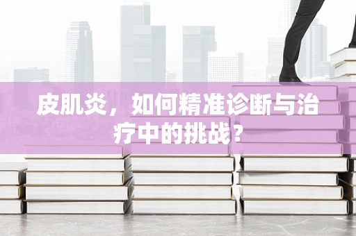 皮肌炎，如何精准诊断与治疗中的挑战？