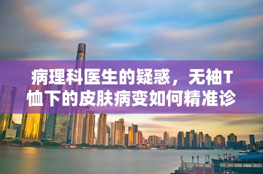 病理科医生的疑惑，无袖T恤下的皮肤病变如何精准诊断？