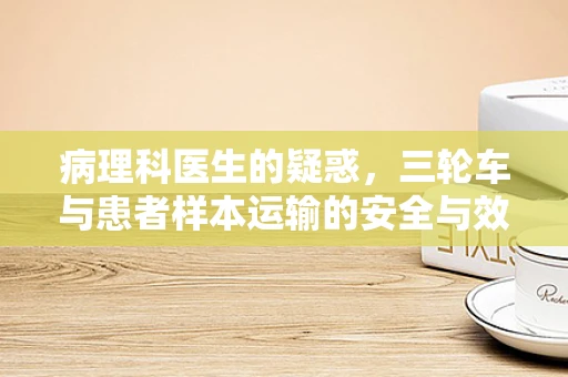 病理科医生的疑惑，三轮车与患者样本运输的安全与效率如何平衡？