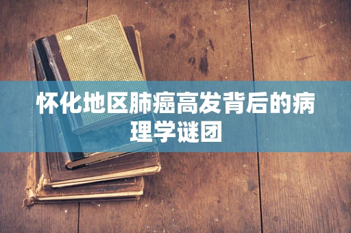 怀化地区肺癌高发背后的病理学谜团