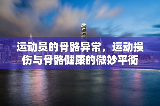 运动员的骨骼异常，运动损伤与骨骼健康的微妙平衡