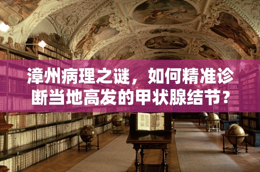 漳州病理之谜，如何精准诊断当地高发的甲状腺结节？