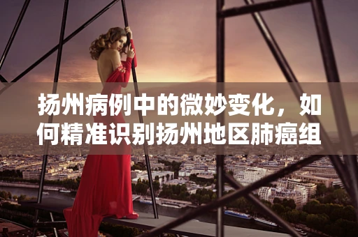 扬州病例中的微妙变化，如何精准识别扬州地区肺癌组织学类型的独特性？