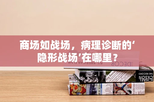商场如战场，病理诊断的‘隐形战场’在哪里？