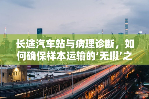 长途汽车站与病理诊断，如何确保样本运输的‘无瑕’之旅？