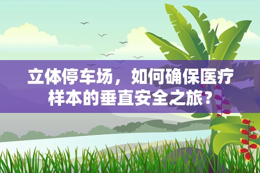 立体停车场，如何确保医疗样本的垂直安全之旅？