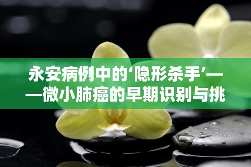 永安病例中的‘隐形杀手’——微小肺癌的早期识别与挑战