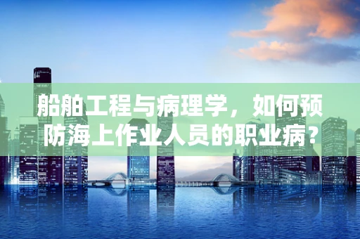 船舶工程与病理学，如何预防海上作业人员的职业病？