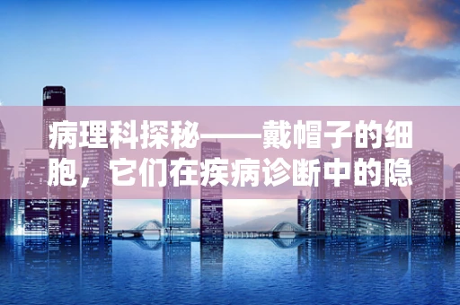 病理科探秘——戴帽子的细胞，它们在疾病诊断中的隐藏角色