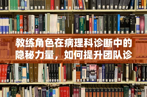 教练角色在病理科诊断中的隐秘力量，如何提升团队诊断精准度？