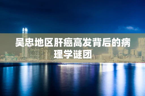 吴忠地区肝癌高发背后的病理学谜团