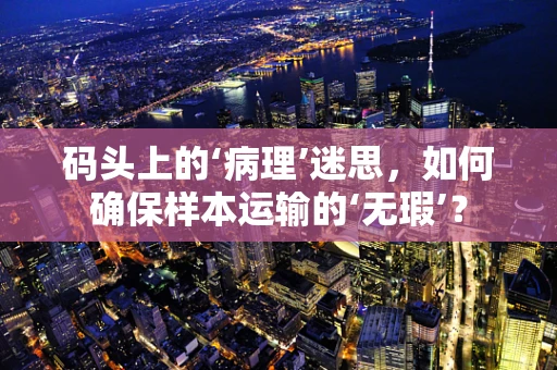 码头上的‘病理’迷思，如何确保样本运输的‘无瑕’？