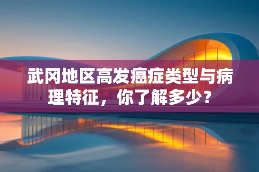 武冈地区高发癌症类型与病理特征，你了解多少？