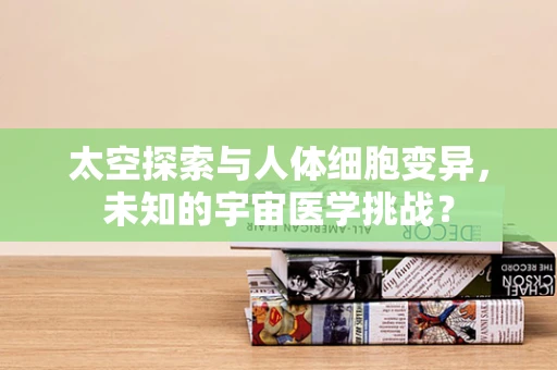 太空探索与人体细胞变异，未知的宇宙医学挑战？