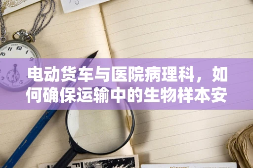 电动货车与医院病理科，如何确保运输中的生物样本安全无虞？