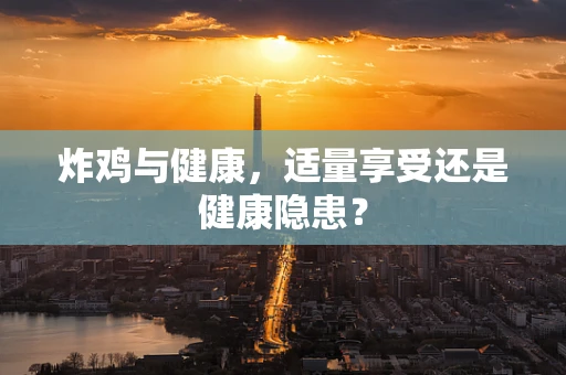 炸鸡与健康，适量享受还是健康隐患？