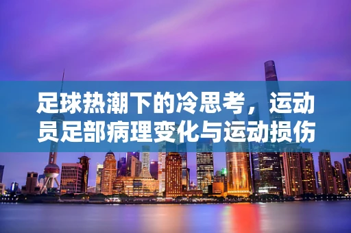足球热潮下的冷思考，运动员足部病理变化与运动损伤的关联