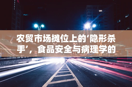 农贸市场摊位上的‘隐形杀手’，食品安全与病理学的微妙交集