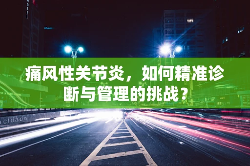 痛风性关节炎，如何精准诊断与管理的挑战？