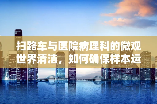 扫路车与医院病理科的微观世界清洁，如何确保样本运输的无污染性？