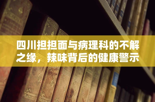 四川担担面与病理科的不解之缘，辣味背后的健康警示
