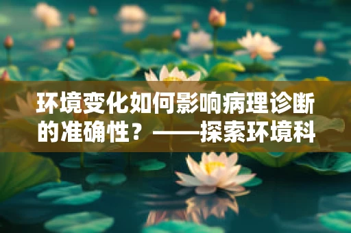 环境变化如何影响病理诊断的准确性？——探索环境科学与病理诊断的微妙关系