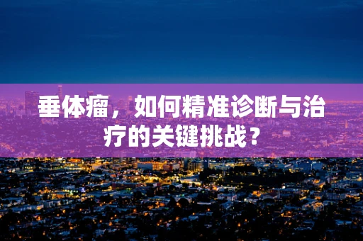 垂体瘤，如何精准诊断与治疗的关键挑战？