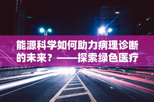 能源科学如何助力病理诊断的未来？——探索绿色医疗的微观视角