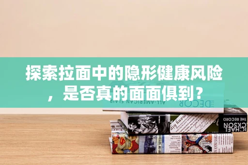 探索拉面中的隐形健康风险，是否真的面面俱到？