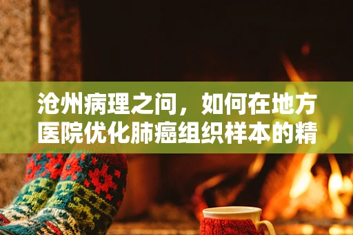 沧州病理之问，如何在地方医院优化肺癌组织样本的精准诊断？