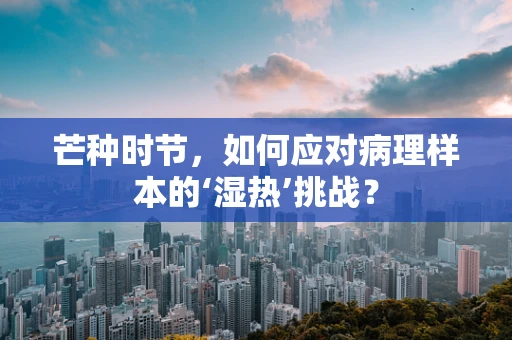 芒种时节，如何应对病理样本的‘湿热’挑战？
