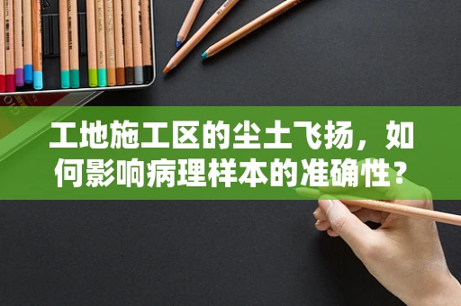 工地施工区的尘土飞扬，如何影响病理样本的准确性？