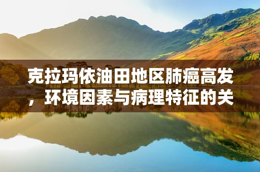 克拉玛依油田地区肺癌高发，环境因素与病理特征的关系探究
