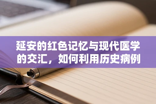 延安的红色记忆与现代医学的交汇，如何利用历史病例资料？