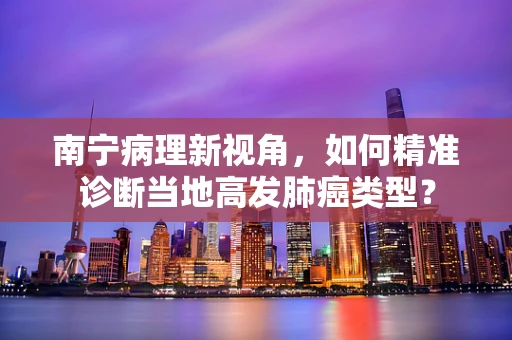 南宁病理新视角，如何精准诊断当地高发肺癌类型？