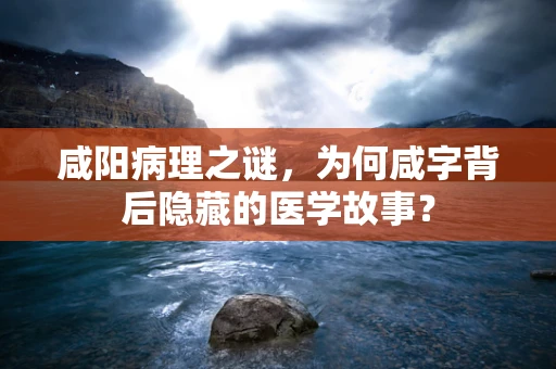 咸阳病理之谜，为何咸字背后隐藏的医学故事？