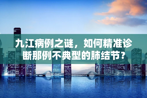 九江病例之谜，如何精准诊断那例不典型的肺结节？