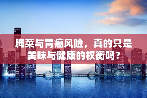 腌菜与胃癌风险，真的只是美味与健康的权衡吗？