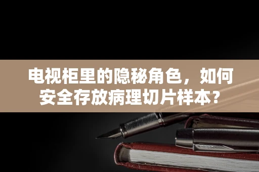 电视柜里的隐秘角色，如何安全存放病理切片样本？