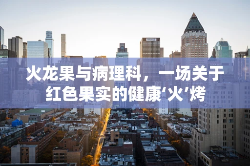火龙果与病理科，一场关于红色果实的健康‘火’烤
