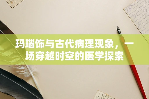 玛瑙饰与古代病理现象，一场穿越时空的医学探索