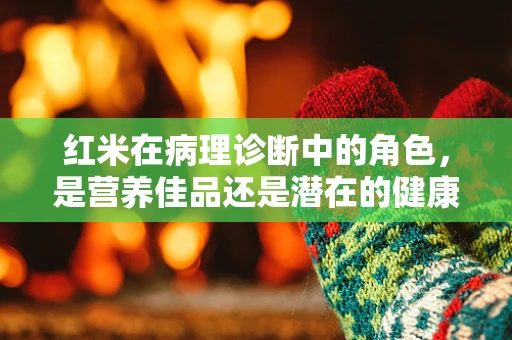 红米在病理诊断中的角色，是营养佳品还是潜在的健康隐患？