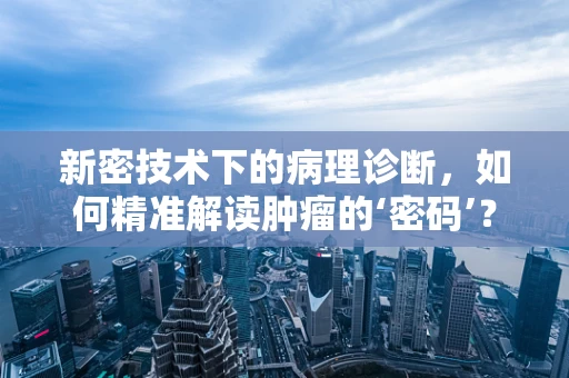 新密技术下的病理诊断，如何精准解读肿瘤的‘密码’？