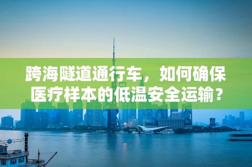 跨海隧道通行车，如何确保医疗样本的低温安全运输？