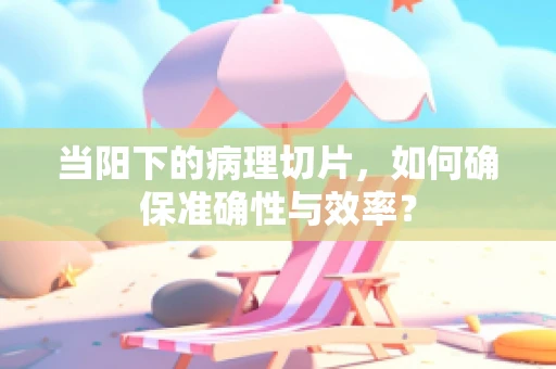 当阳下的病理切片，如何确保准确性与效率？
