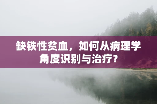 缺铁性贫血，如何从病理学角度识别与治疗？
