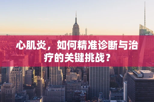 心肌炎，如何精准诊断与治疗的关键挑战？