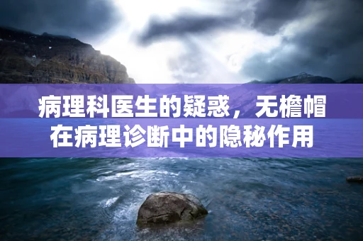 病理科医生的疑惑，无檐帽在病理诊断中的隐秘作用